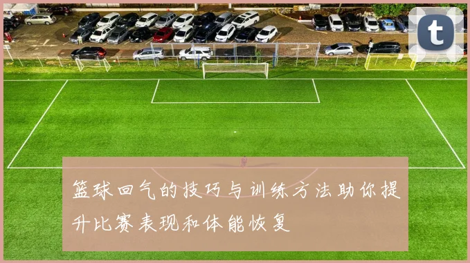 篮球回气的技巧与训练方法助你提升比赛表现和体能恢复