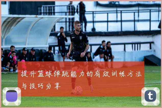 提升篮球弹跳能力的有效训练方法与技巧分享