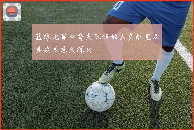 篮球比赛中每支队伍的人员配置及其战术意义探讨