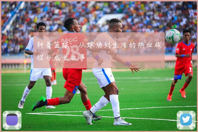 轩哥篮球：从球场到生活的热血旅程与成长故事