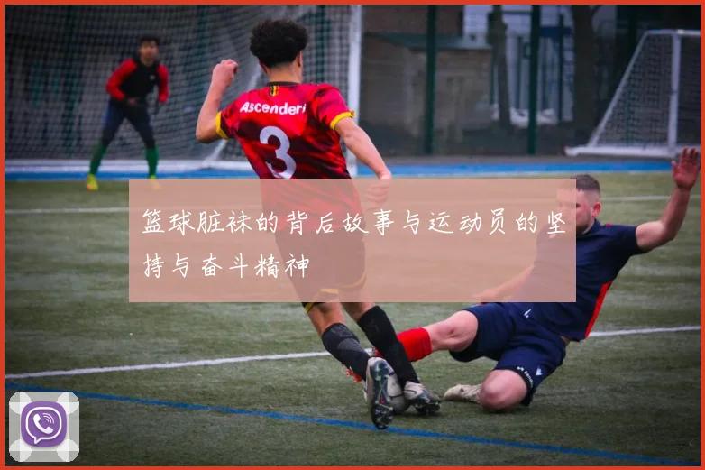 篮球脏袜的背后故事与运动员的坚持与奋斗精神