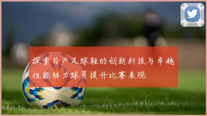 探索日产足球鞋的创新科技与卓越性能助力球员提升比赛表现