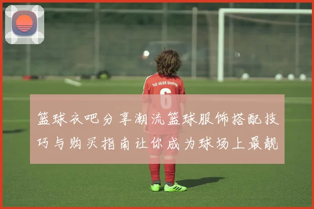篮球衣吧分享潮流篮球服饰搭配技巧与购买指南让你成为球场上最靓的仔