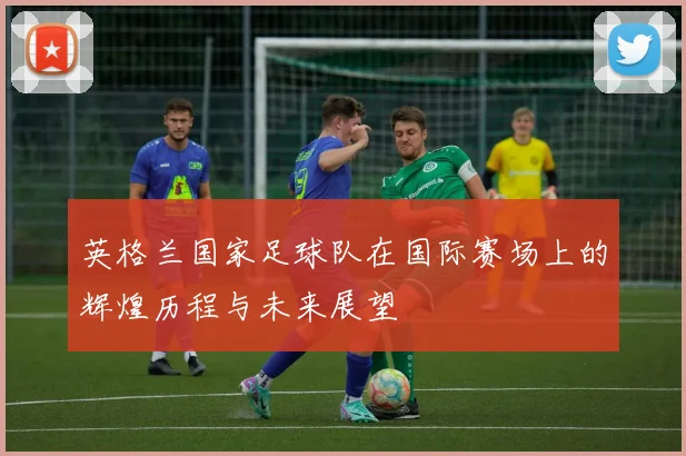 英格兰国家足球队在国际赛场上的辉煌历程与未来展望