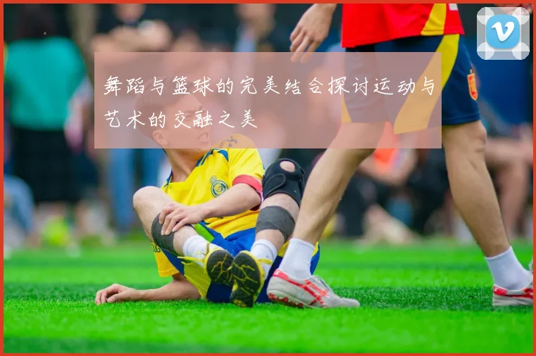舞蹈与篮球的完美结合探讨运动与艺术的交融之美