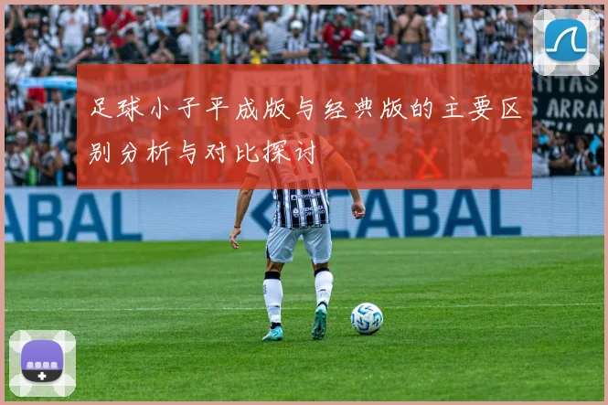 足球小子平成版与经典版的主要区别分析与对比探讨