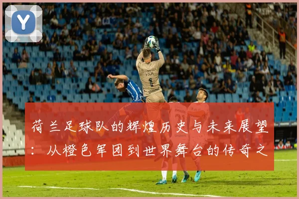 荷兰足球队的辉煌历史与未来展望：从橙色军团到世界舞台的传奇之路