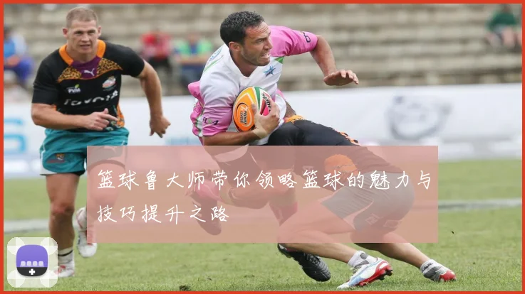 篮球鲁大师带你领略篮球的魅力与技巧提升之路