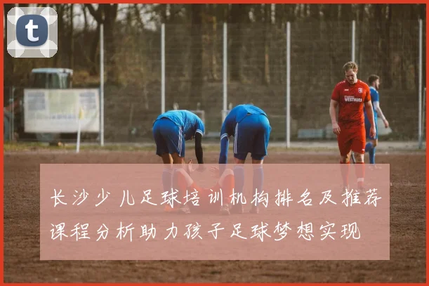 长沙少儿足球培训机构排名及推荐课程分析助力孩子足球梦想实现